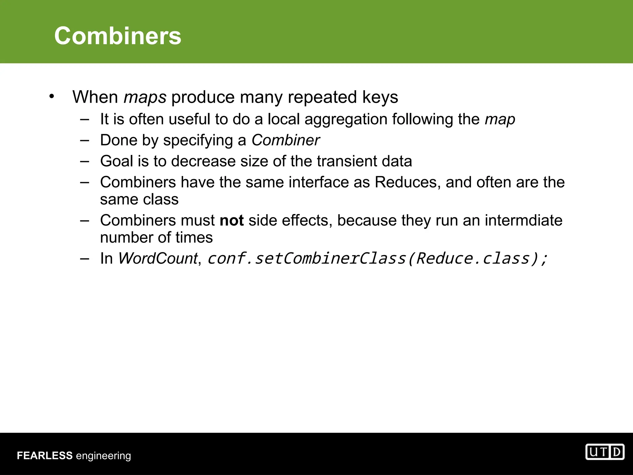 FEARLESS engineering Combiners • When maps produce many repeated keys – It is often useful to do a local aggregation following the map – Done by specifying a Combiner – Goal is to decrease size of the transient data – Combiners have the same interface as Reduces, and often are the same class – Combiners must not side effects, because they run an intermdiate number of times – In WordCount, conf.setCombinerClass(Reduce.class); 