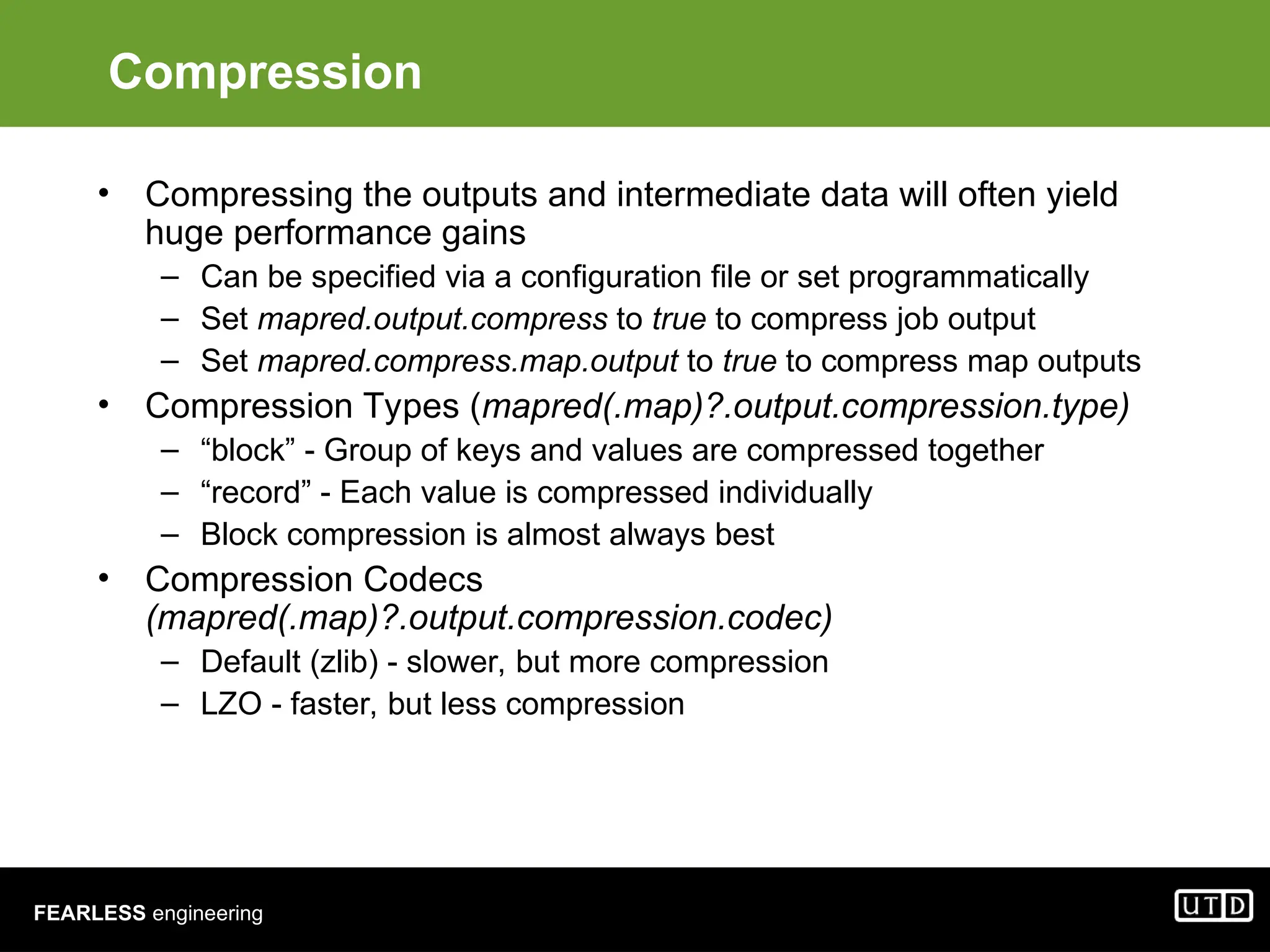 FEARLESS engineering Compression • Compressing the outputs and intermediate data will often yield huge performance gains – Can be specified via a configuration file or set programmatically – Set mapred.output.compress to true to compress job output – Set mapred.compress.map.output to true to compress map outputs • Compression Types (mapred(.map)?.output.compression.type) – “block” - Group of keys and values are compressed together – “record” - Each value is compressed individually – Block compression is almost always best • Compression Codecs (mapred(.map)?.output.compression.codec) – Default (zlib) - slower, but more compression – LZO - faster, but less compression 