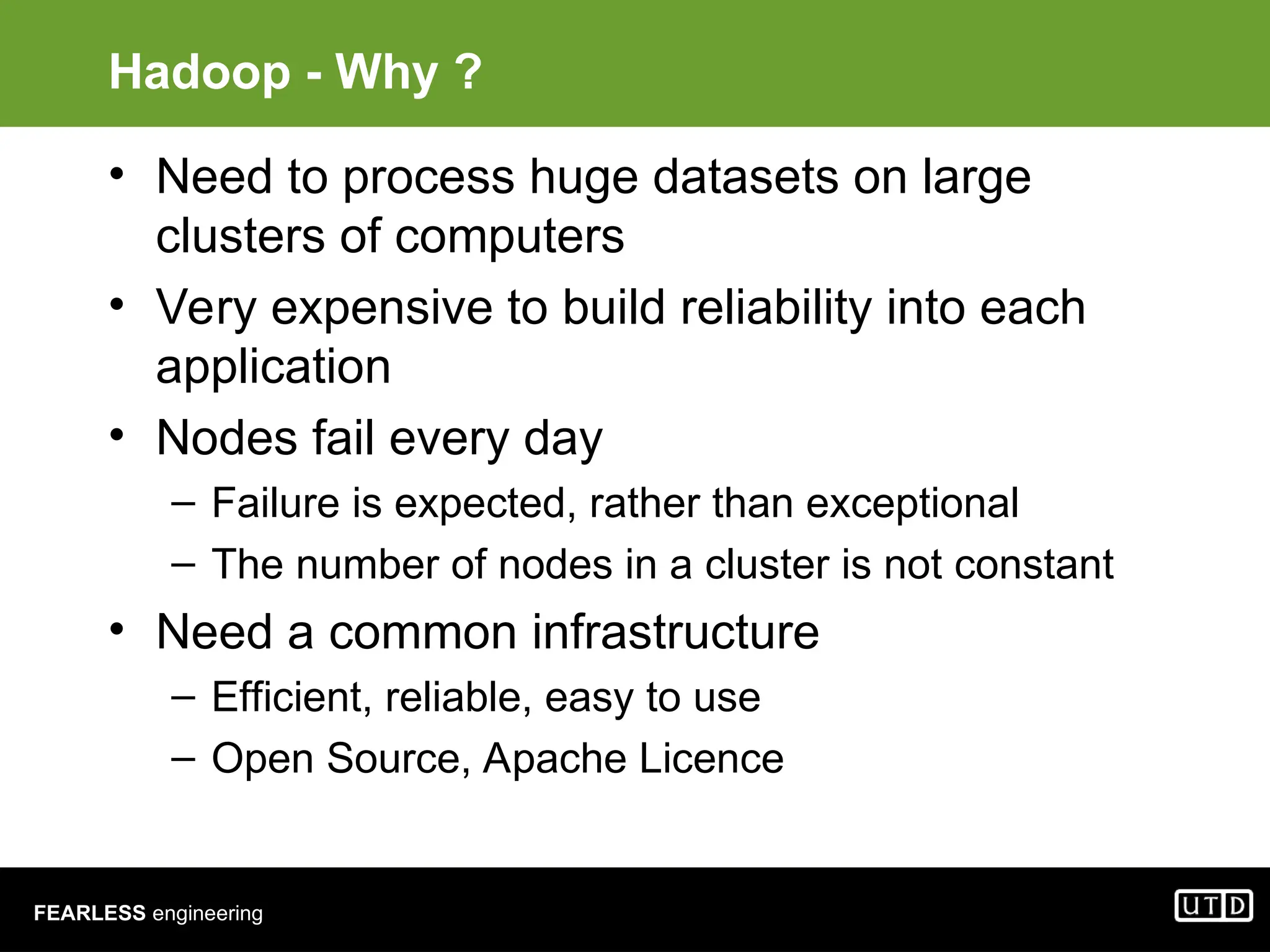FEARLESS engineering Hadoop - Why ? • Need to process huge datasets on large clusters of computers • Very expensive to build reliability into each application • Nodes fail every day – Failure is expected, rather than exceptional – The number of nodes in a cluster is not constant • Need a common infrastructure – Efficient, reliable, easy to use – Open Source, Apache Licence 