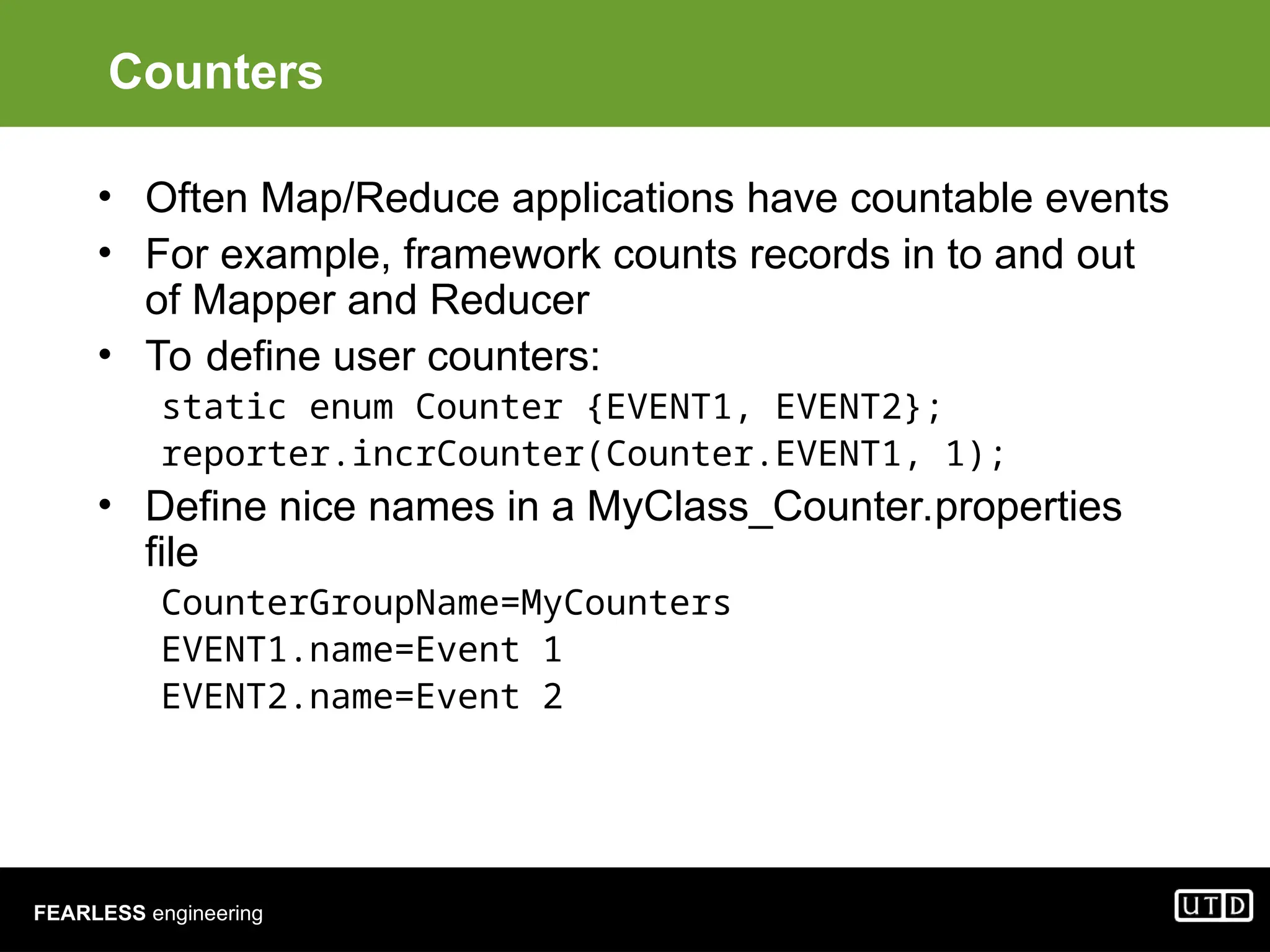 FEARLESS engineering Counters • Often Map/Reduce applications have countable events • For example, framework counts records in to and out of Mapper and Reducer • To define user counters: static enum Counter {EVENT1, EVENT2}; reporter.incrCounter(Counter.EVENT1, 1); • Define nice names in a MyClass_Counter.properties file CounterGroupName=MyCounters EVENT1.name=Event 1 EVENT2.name=Event 2 