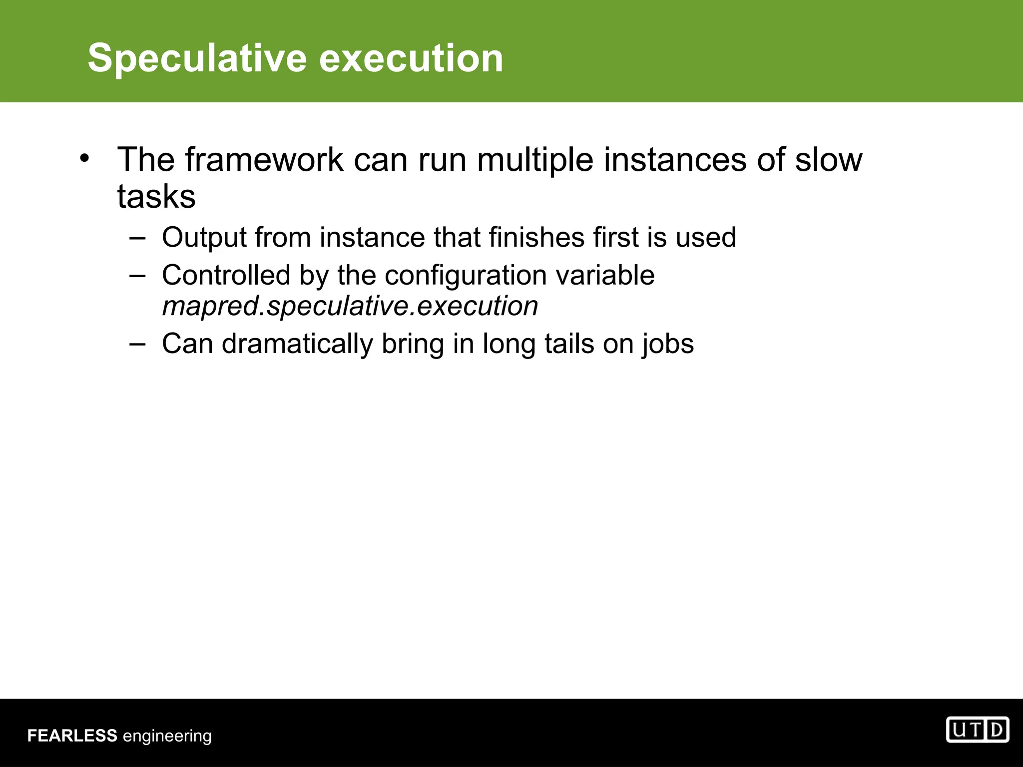 FEARLESS engineering Speculative execution • The framework can run multiple instances of slow tasks – Output from instance that finishes first is used – Controlled by the configuration variable mapred.speculative.execution – Can dramatically bring in long tails on jobs 
