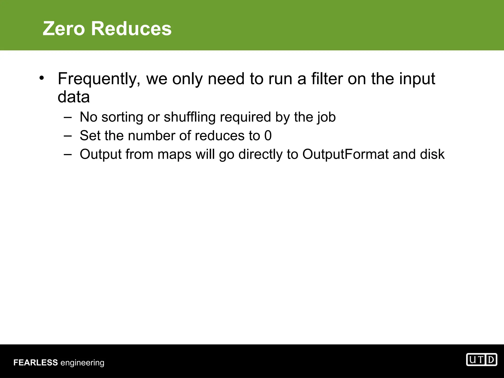 FEARLESS engineering Zero Reduces • Frequently, we only need to run a filter on the input data – No sorting or shuffling required by the job – Set the number of reduces to 0 – Output from maps will go directly to OutputFormat and disk 