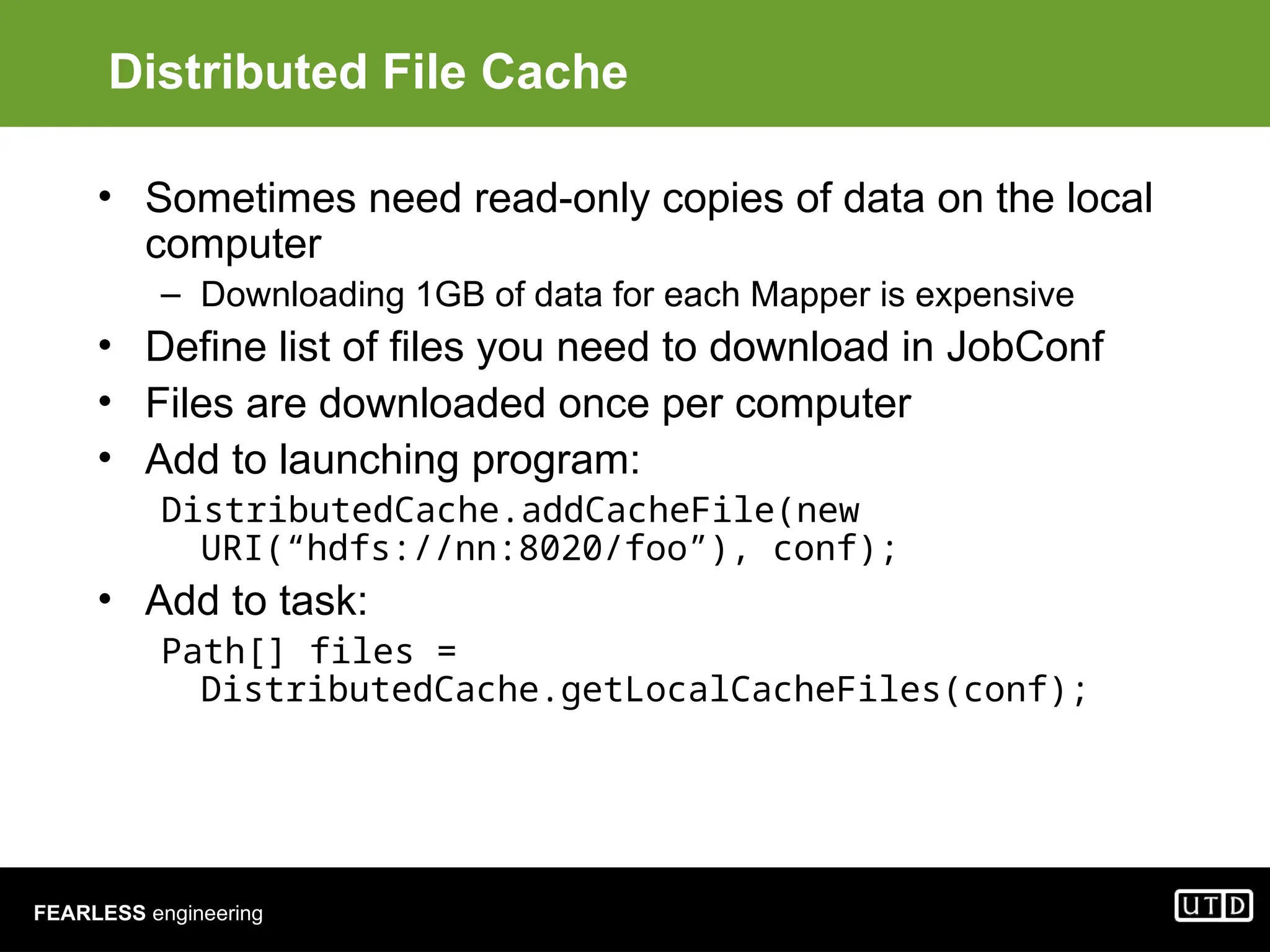 FEARLESS engineering Distributed File Cache • Sometimes need read-only copies of data on the local computer – Downloading 1GB of data for each Mapper is expensive • Define list of files you need to download in JobConf • Files are downloaded once per computer • Add to launching program: DistributedCache.addCacheFile(new URI(“hdfs://nn:8020/foo”), conf); • Add to task: Path[] files = DistributedCache.getLocalCacheFiles(conf); 