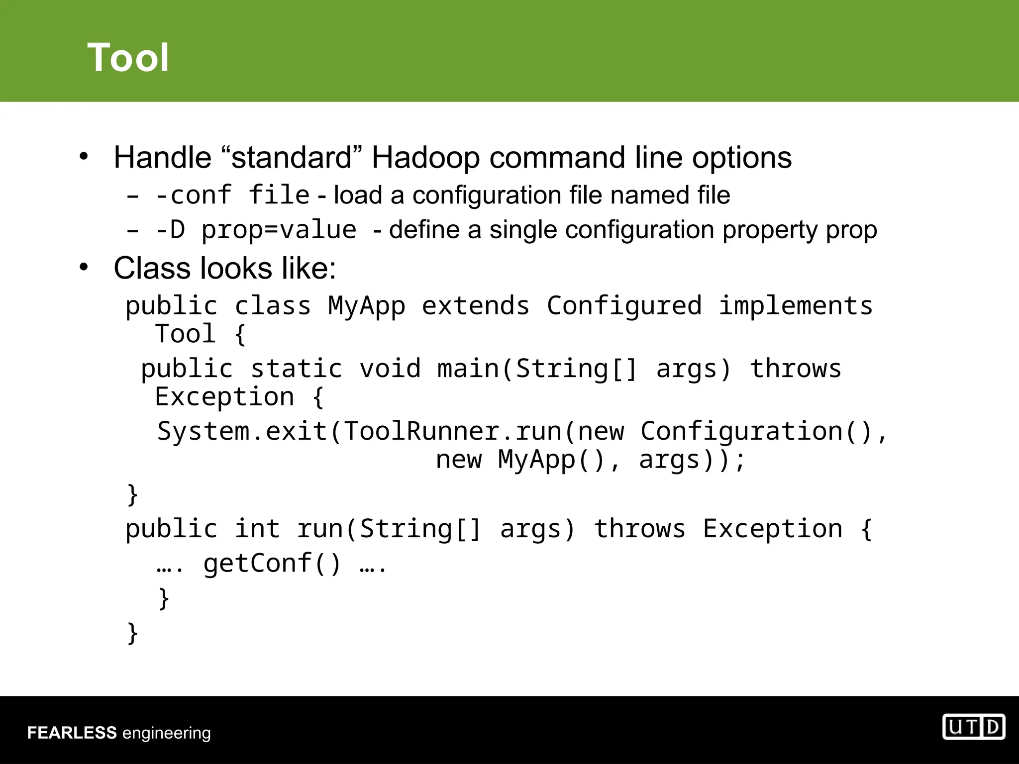 FEARLESS engineering Tool • Handle “standard” Hadoop command line options – -conf file - load a configuration file named file – -D prop=value - define a single configuration property prop • Class looks like: public class MyApp extends Configured implements Tool { public static void main(String[] args) throws Exception { System.exit(ToolRunner.run(new Configuration(), new MyApp(), args)); } public int run(String[] args) throws Exception { …. getConf() …. } } 