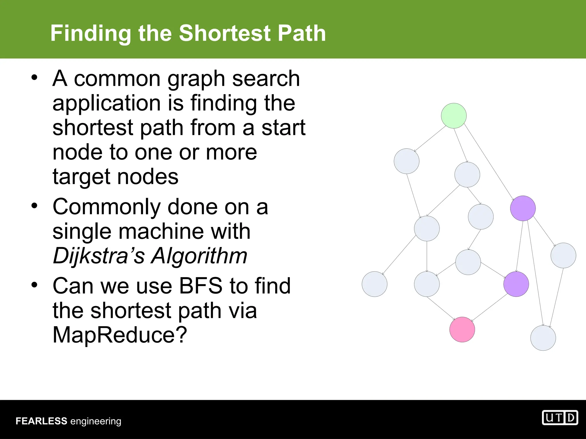 FEARLESS engineering Finding the Shortest Path • A common graph search application is finding the shortest path from a start node to one or more target nodes • Commonly done on a single machine with Dijkstra’s Algorithm • Can we use BFS to find the shortest path via MapReduce? 