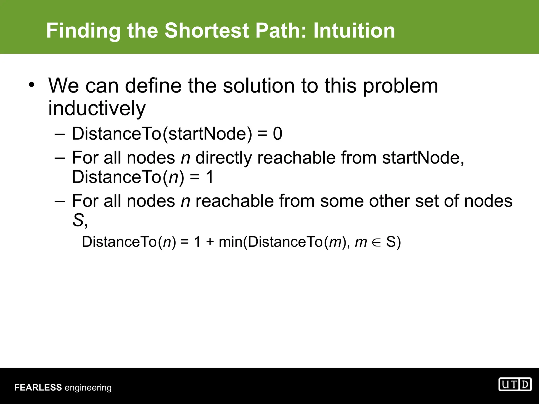 FEARLESS engineering Finding the Shortest Path: Intuition • We can define the solution to this problem inductively – DistanceTo(startNode) = 0 – For all nodes n directly reachable from startNode, DistanceTo(n) = 1 – For all nodes n reachable from some other set of nodes S, DistanceTo(n) = 1 + min(DistanceTo(m), m  S) 