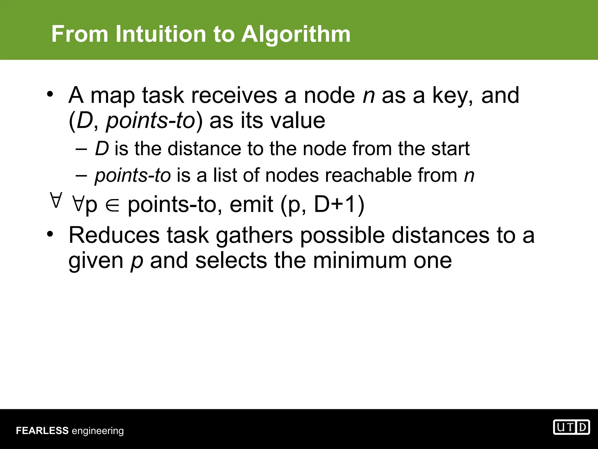 FEARLESS engineering From Intuition to Algorithm • A map task receives a node n as a key, and (D, points-to) as its value – D is the distance to the node from the start – points-to is a list of nodes reachable from n  p  points-to, emit (p, D+1) • Reduces task gathers possible distances to a given p and selects the minimum one 