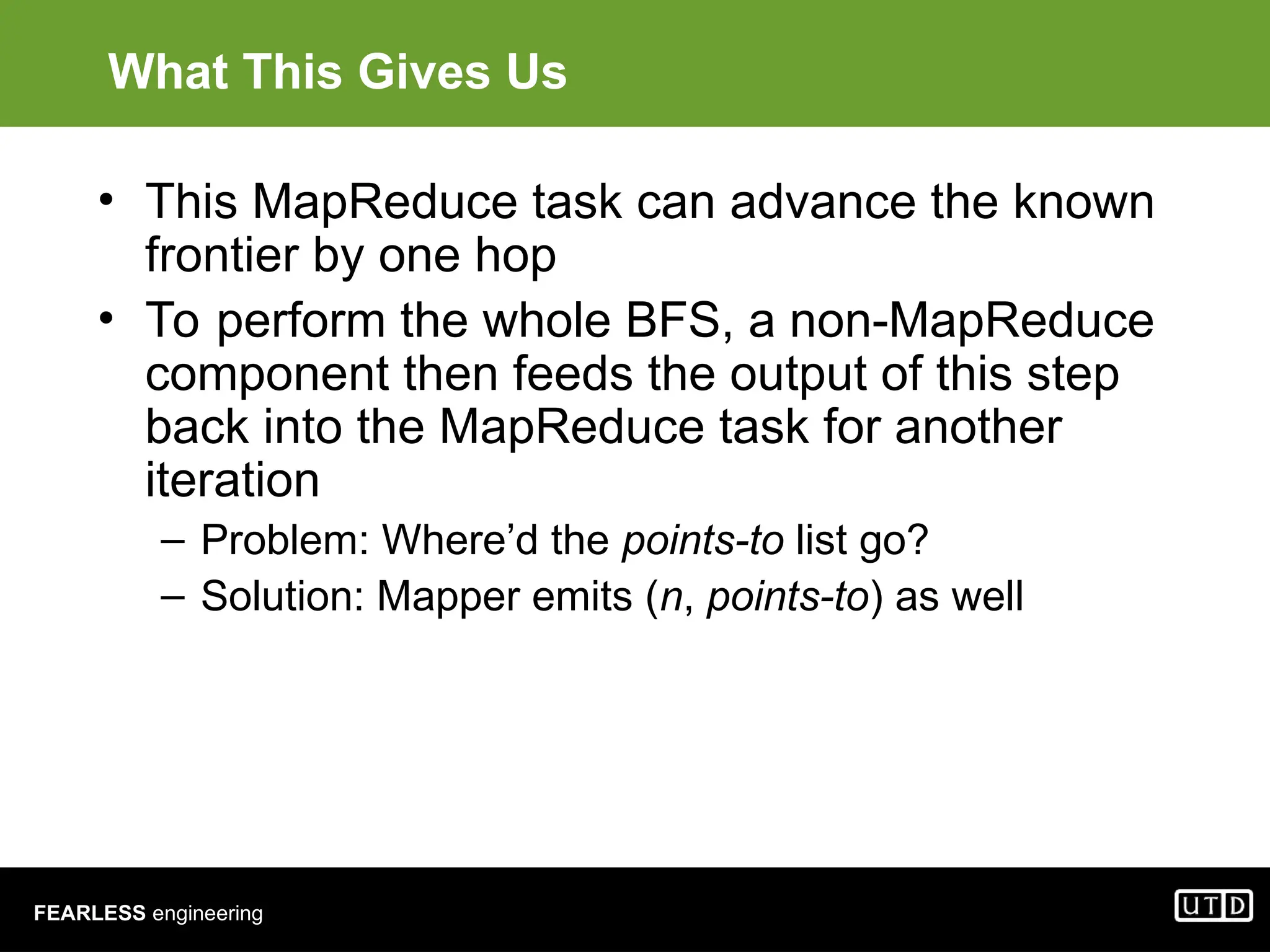 FEARLESS engineering What This Gives Us • This MapReduce task can advance the known frontier by one hop • To perform the whole BFS, a non-MapReduce component then feeds the output of this step back into the MapReduce task for another iteration – Problem: Where’d the points-to list go? – Solution: Mapper emits (n, points-to) as well 