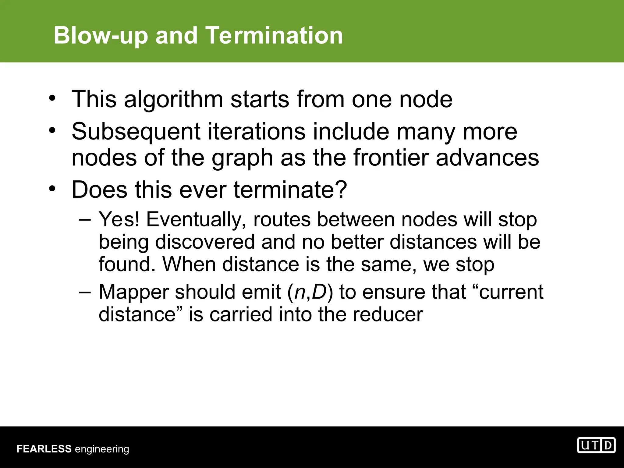 FEARLESS engineering Blow-up and Termination • This algorithm starts from one node • Subsequent iterations include many more nodes of the graph as the frontier advances • Does this ever terminate? – Yes! Eventually, routes between nodes will stop being discovered and no better distances will be found. When distance is the same, we stop – Mapper should emit (n,D) to ensure that “current distance” is carried into the reducer 