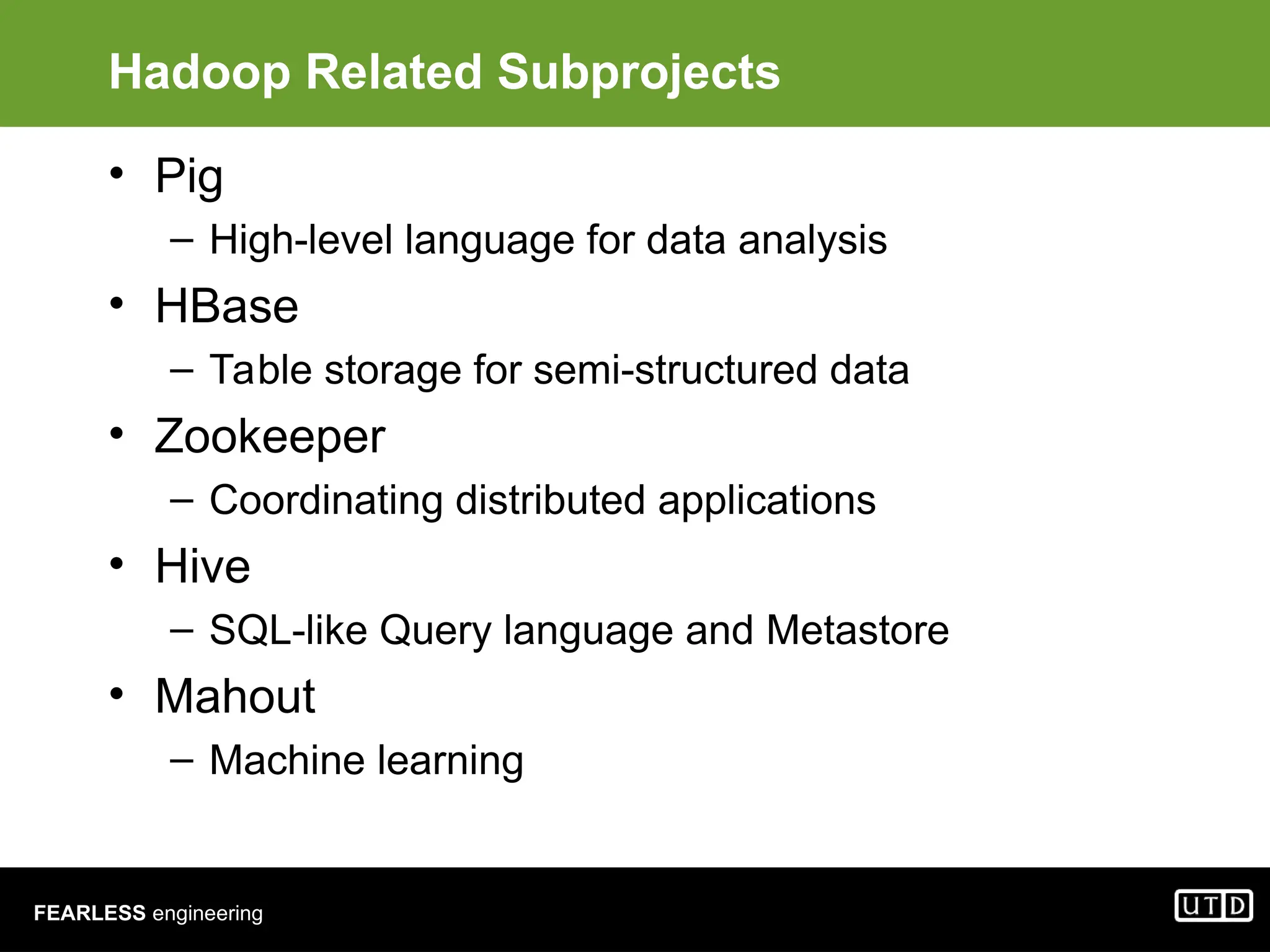 FEARLESS engineering Hadoop Related Subprojects • Pig – High-level language for data analysis • HBase – Table storage for semi-structured data • Zookeeper – Coordinating distributed applications • Hive – SQL-like Query language and Metastore • Mahout – Machine learning 