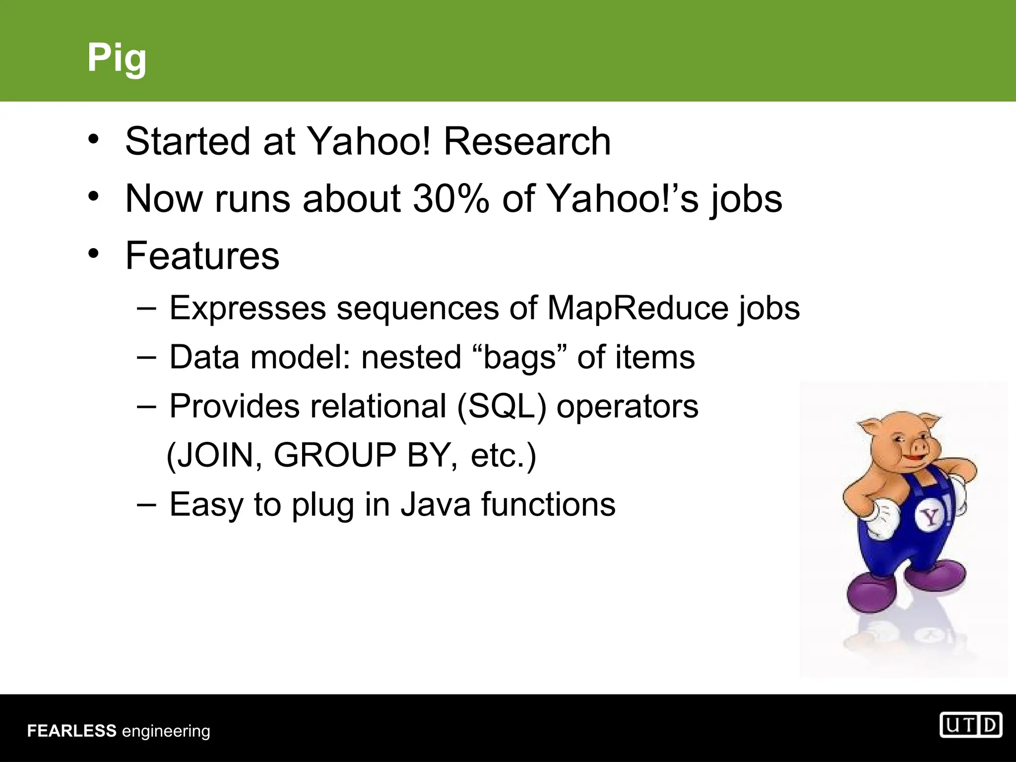 FEARLESS engineering Pig • Started at Yahoo! Research • Now runs about 30% of Yahoo!’s jobs • Features – Expresses sequences of MapReduce jobs – Data model: nested “bags” of items – Provides relational (SQL) operators (JOIN, GROUP BY, etc.) – Easy to plug in Java functions 