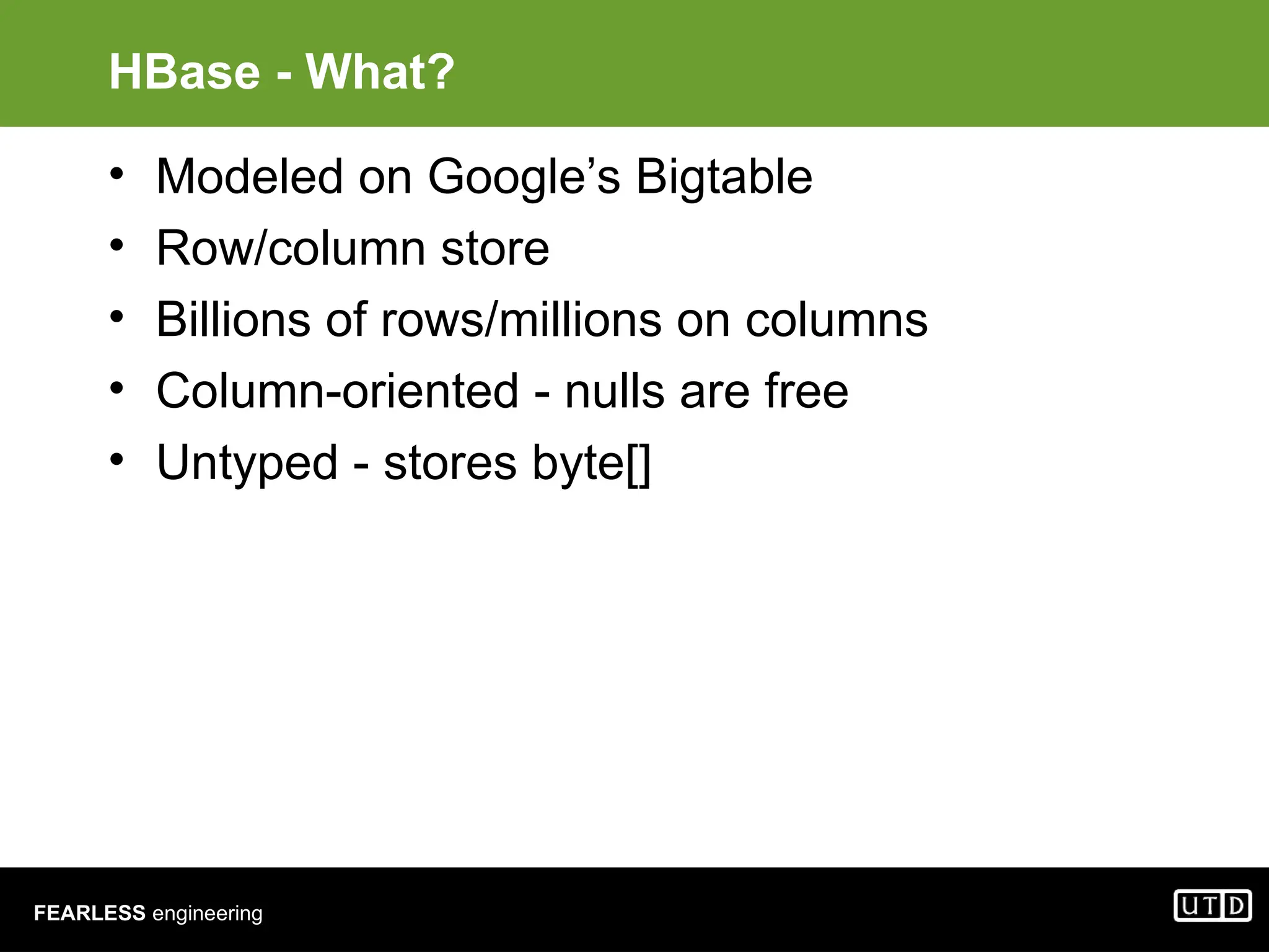 FEARLESS engineering HBase - What? • Modeled on Google’s Bigtable • Row/column store • Billions of rows/millions on columns • Column-oriented - nulls are free • Untyped - stores byte[] 