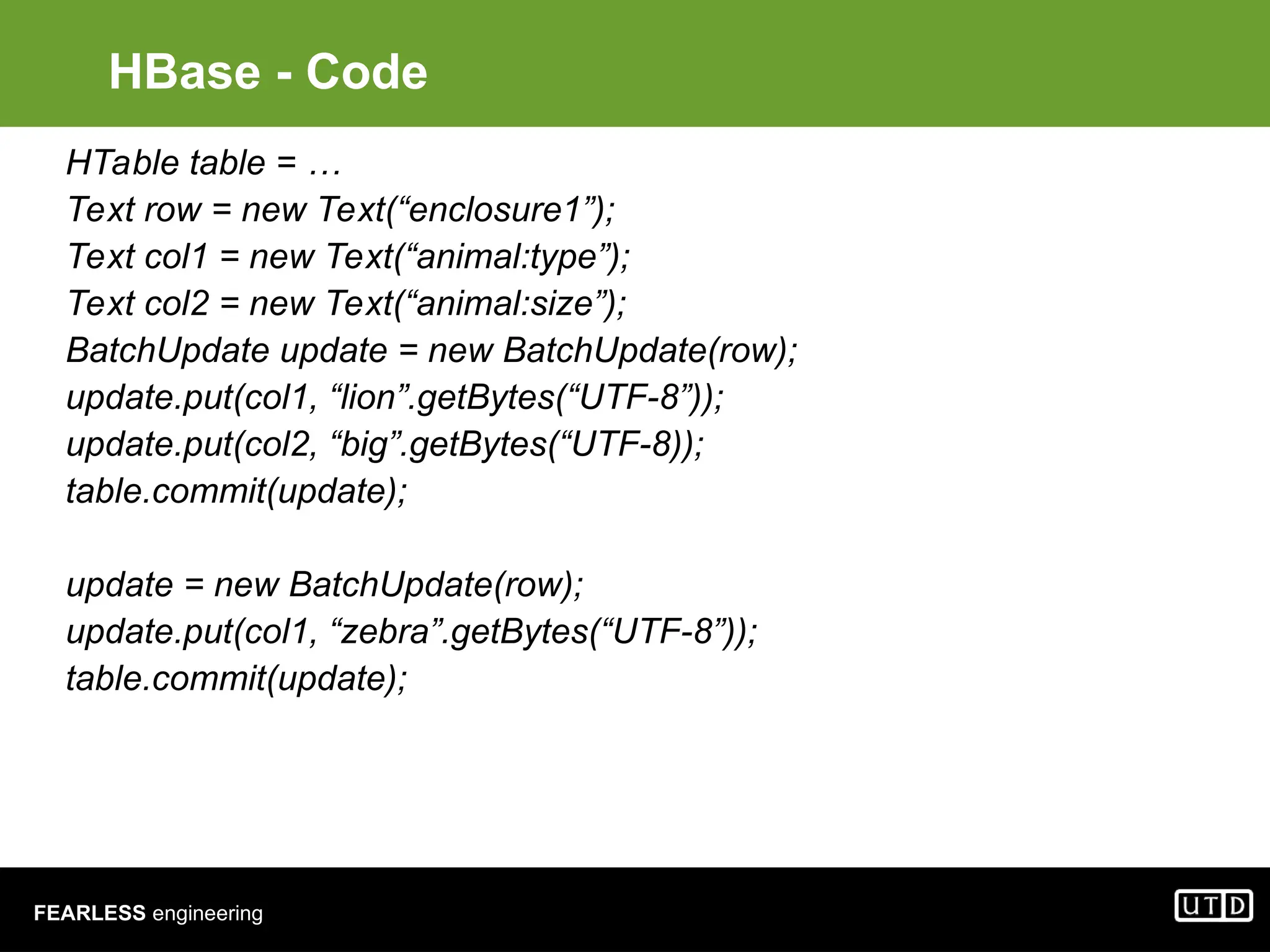 FEARLESS engineering HBase - Code HTable table = … Text row = new Text(“enclosure1”); Text col1 = new Text(“animal:type”); Text col2 = new Text(“animal:size”); BatchUpdate update = new BatchUpdate(row); update.put(col1, “lion”.getBytes(“UTF-8”)); update.put(col2, “big”.getBytes(“UTF-8)); table.commit(update); update = new BatchUpdate(row); update.put(col1, “zebra”.getBytes(“UTF-8”)); table.commit(update); 