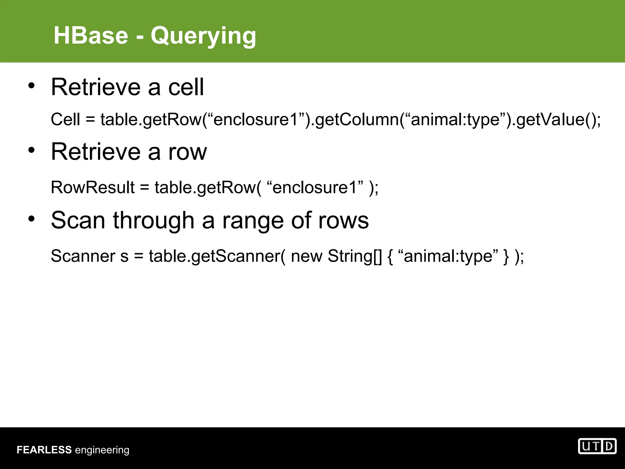 FEARLESS engineering HBase - Querying • Retrieve a cell Cell = table.getRow(“enclosure1”).getColumn(“animal:type”).getValue(); • Retrieve a row RowResult = table.getRow( “enclosure1” ); • Scan through a range of rows Scanner s = table.getScanner( new String[] { “animal:type” } ); 