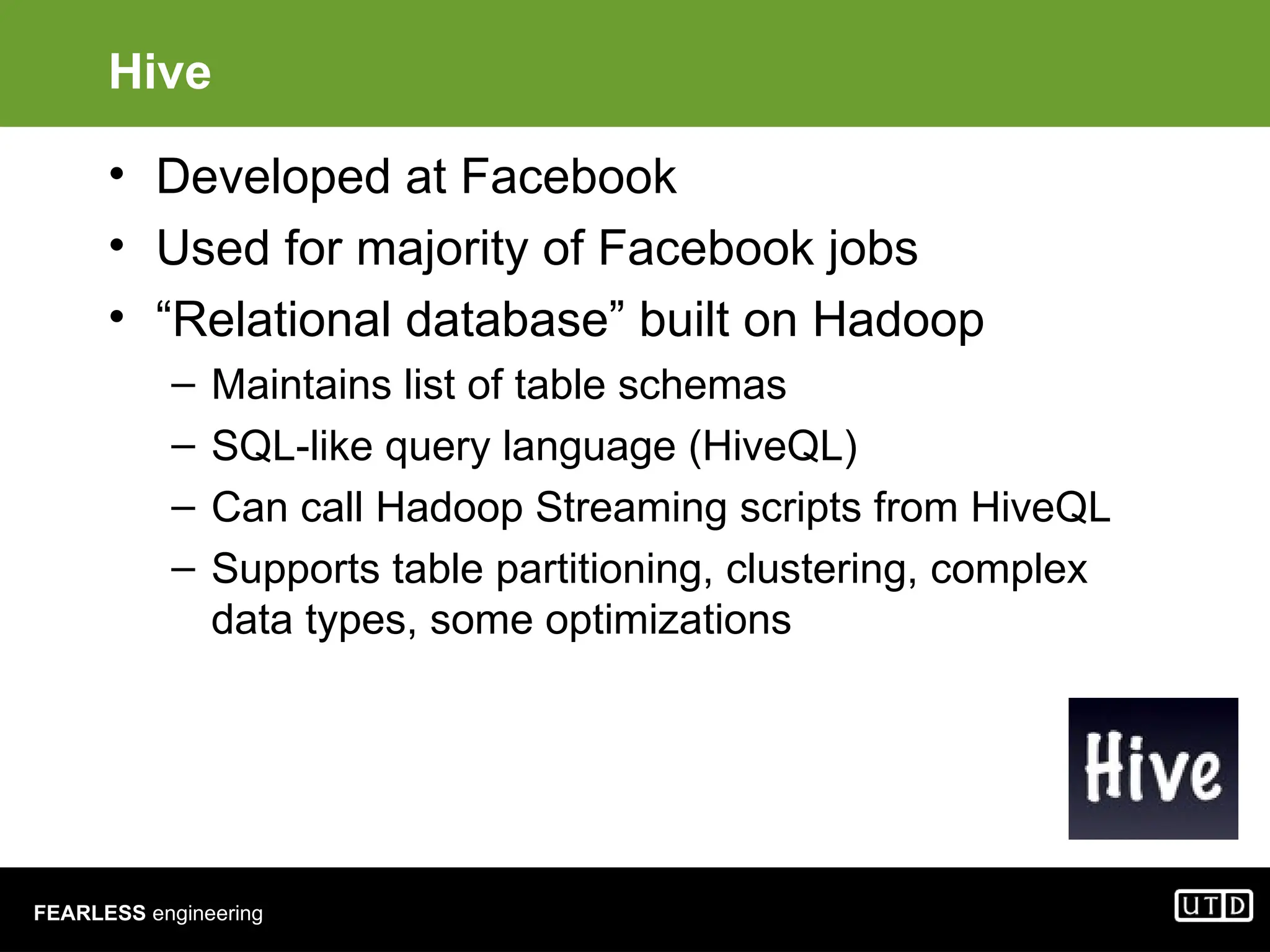 FEARLESS engineering Hive • Developed at Facebook • Used for majority of Facebook jobs • “Relational database” built on Hadoop – Maintains list of table schemas – SQL-like query language (HiveQL) – Can call Hadoop Streaming scripts from HiveQL – Supports table partitioning, clustering, complex data types, some optimizations 