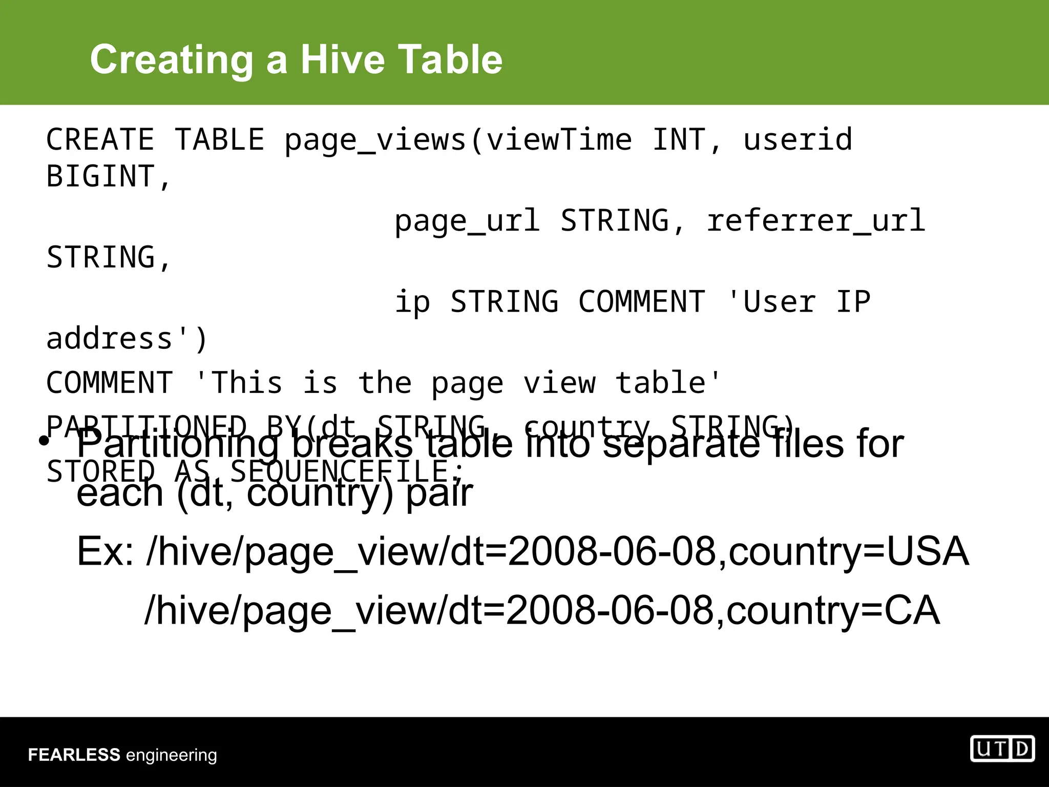 FEARLESS engineering Creating a Hive Table • Partitioning breaks table into separate files for each (dt, country) pair Ex: /hive/page_view/dt=2008-06-08,country=USA /hive/page_view/dt=2008-06-08,country=CA CREATE TABLE page_views(viewTime INT, userid BIGINT, page_url STRING, referrer_url STRING, ip STRING COMMENT 'User IP address') COMMENT 'This is the page view table' PARTITIONED BY(dt STRING, country STRING) STORED AS SEQUENCEFILE; 