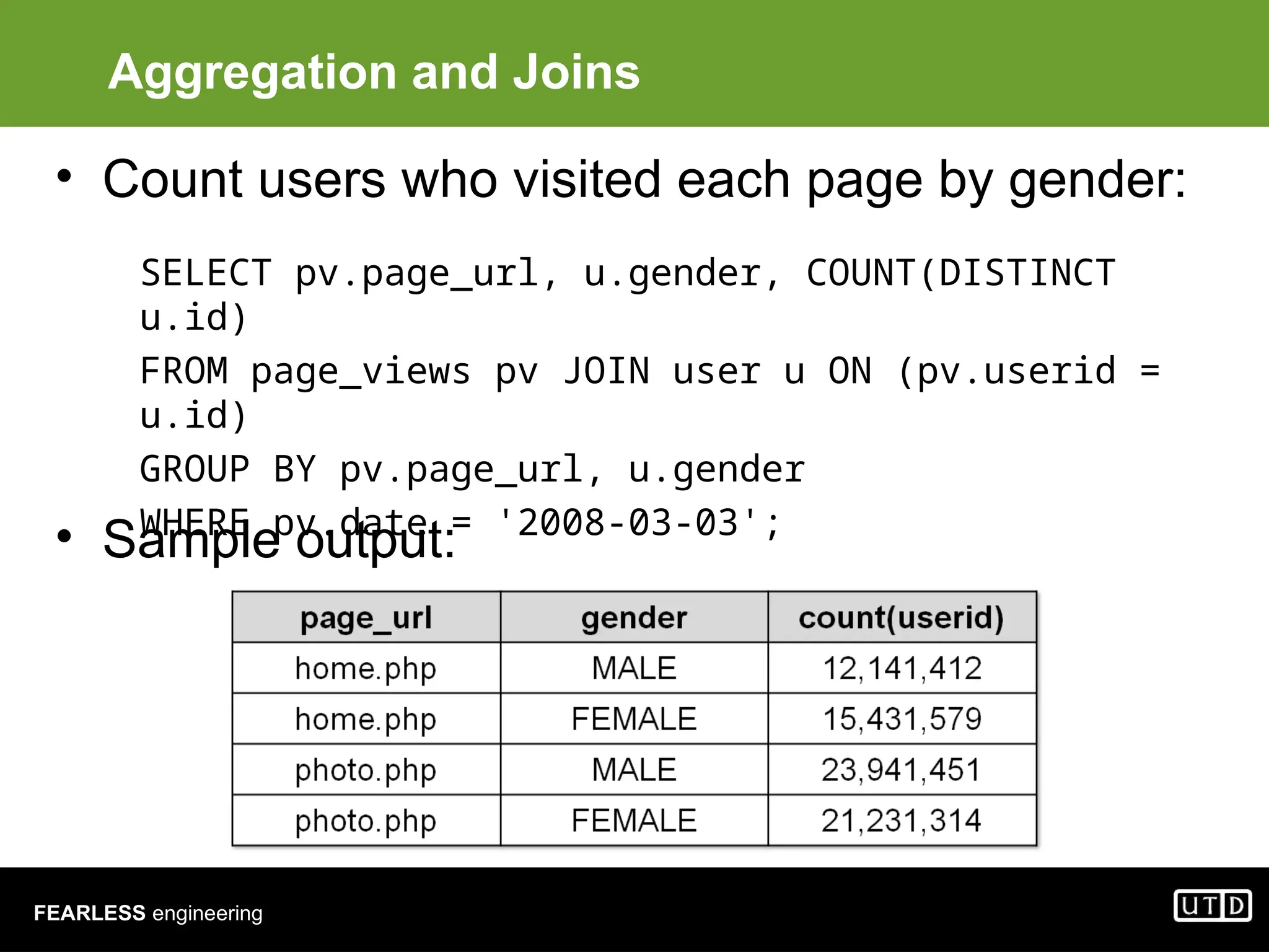 FEARLESS engineering Aggregation and Joins • Count users who visited each page by gender: • Sample output: SELECT pv.page_url, u.gender, COUNT(DISTINCT u.id) FROM page_views pv JOIN user u ON (pv.userid = u.id) GROUP BY pv.page_url, u.gender WHERE pv.date = '2008-03-03'; 