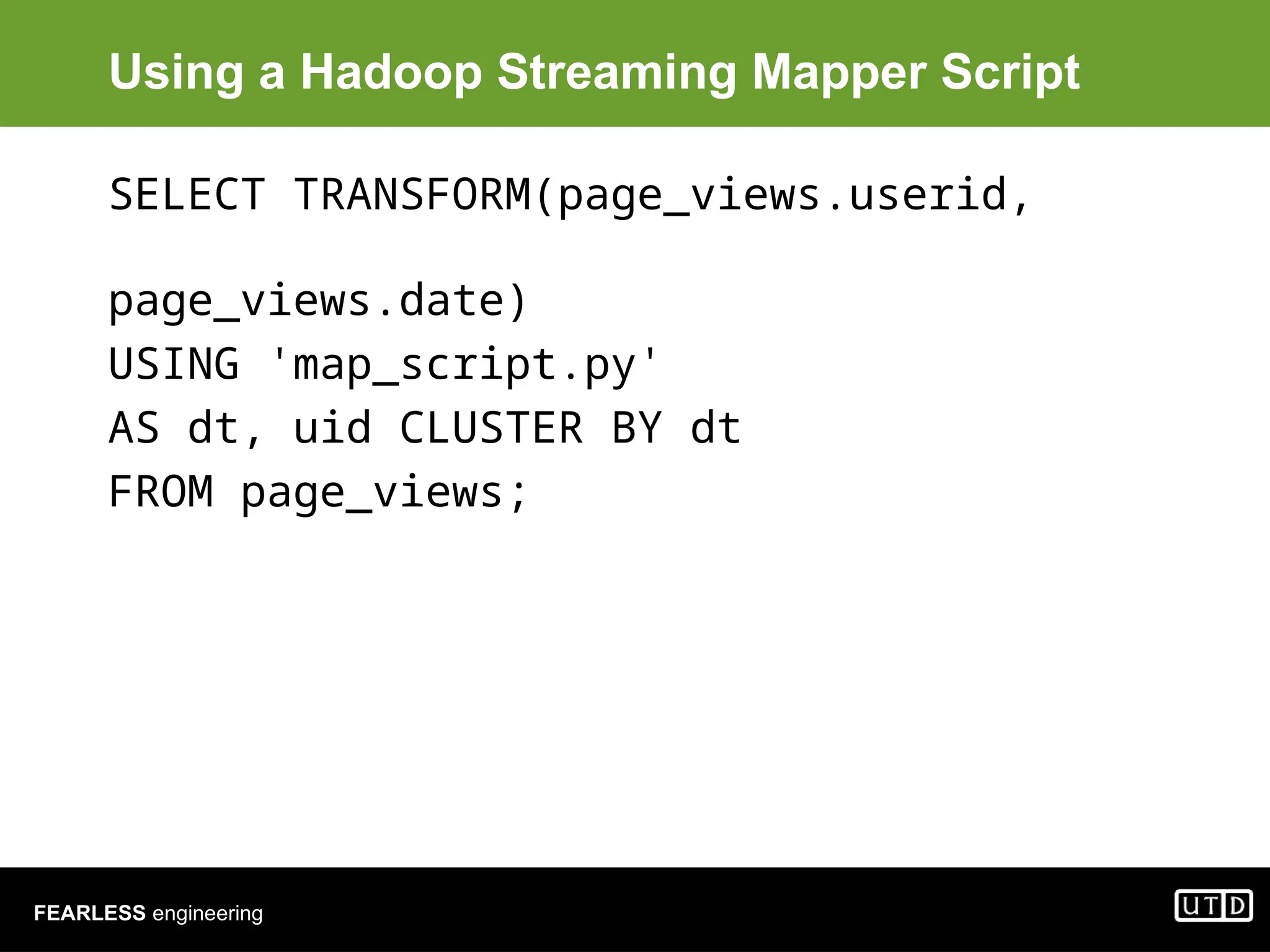 FEARLESS engineering Using a Hadoop Streaming Mapper Script SELECT TRANSFORM(page_views.userid, page_views.date) USING 'map_script.py' AS dt, uid CLUSTER BY dt FROM page_views; 