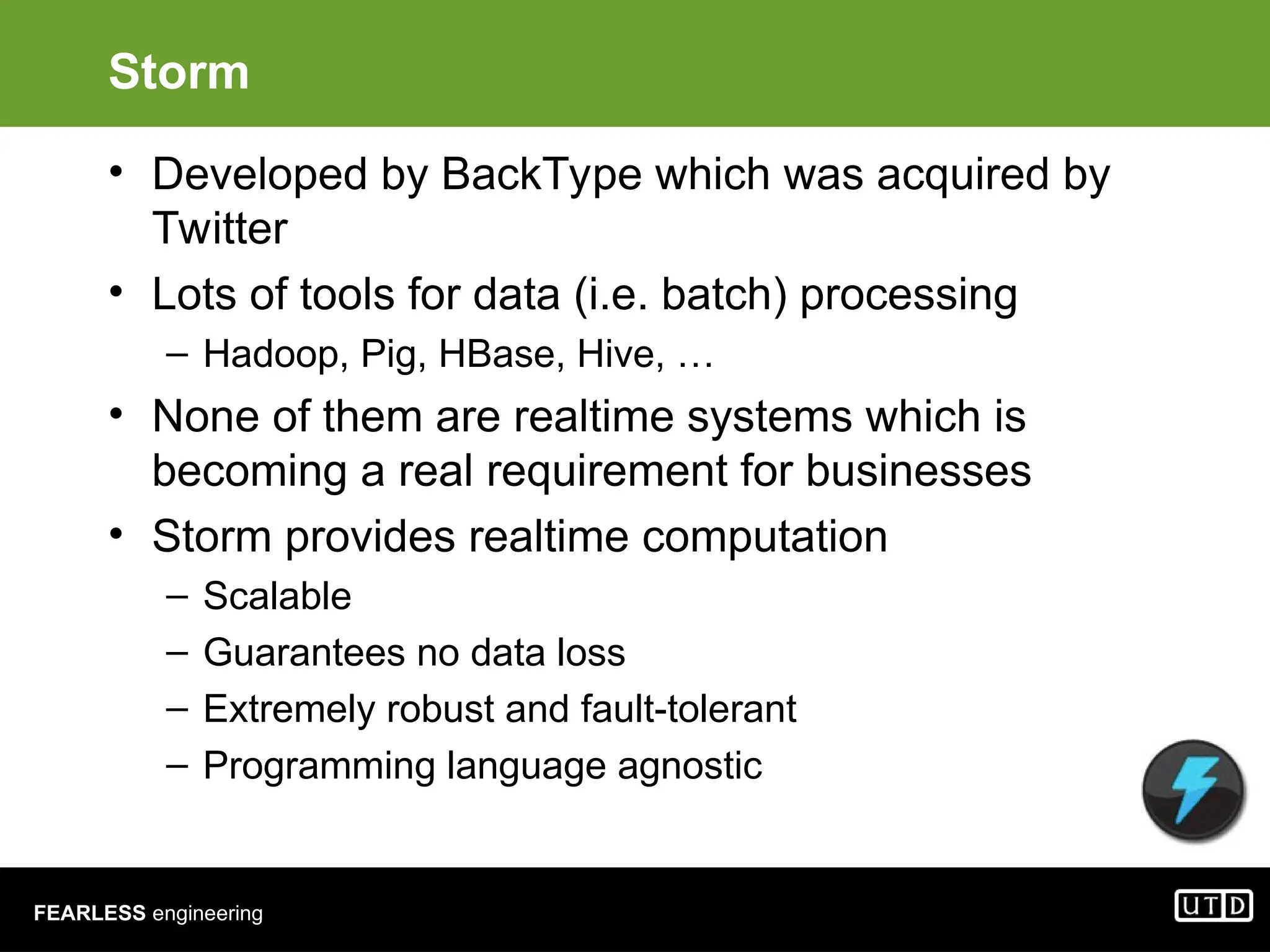 FEARLESS engineering Storm • Developed by BackType which was acquired by Twitter • Lots of tools for data (i.e. batch) processing – Hadoop, Pig, HBase, Hive, … • None of them are realtime systems which is becoming a real requirement for businesses • Storm provides realtime computation – Scalable – Guarantees no data loss – Extremely robust and fault-tolerant – Programming language agnostic 