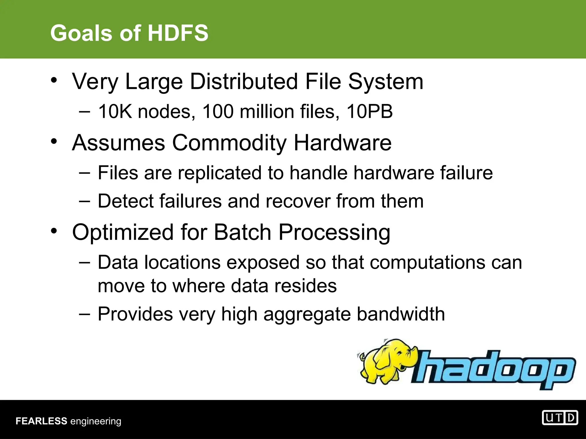 FEARLESS engineering Goals of HDFS • Very Large Distributed File System – 10K nodes, 100 million files, 10PB • Assumes Commodity Hardware – Files are replicated to handle hardware failure – Detect failures and recover from them • Optimized for Batch Processing – Data locations exposed so that computations can move to where data resides – Provides very high aggregate bandwidth 