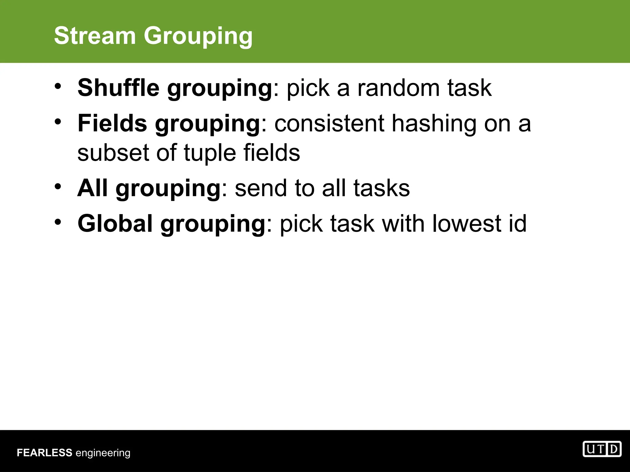 FEARLESS engineering Stream Grouping • Shuffle grouping: pick a random task • Fields grouping: consistent hashing on a subset of tuple fields • All grouping: send to all tasks • Global grouping: pick task with lowest id 