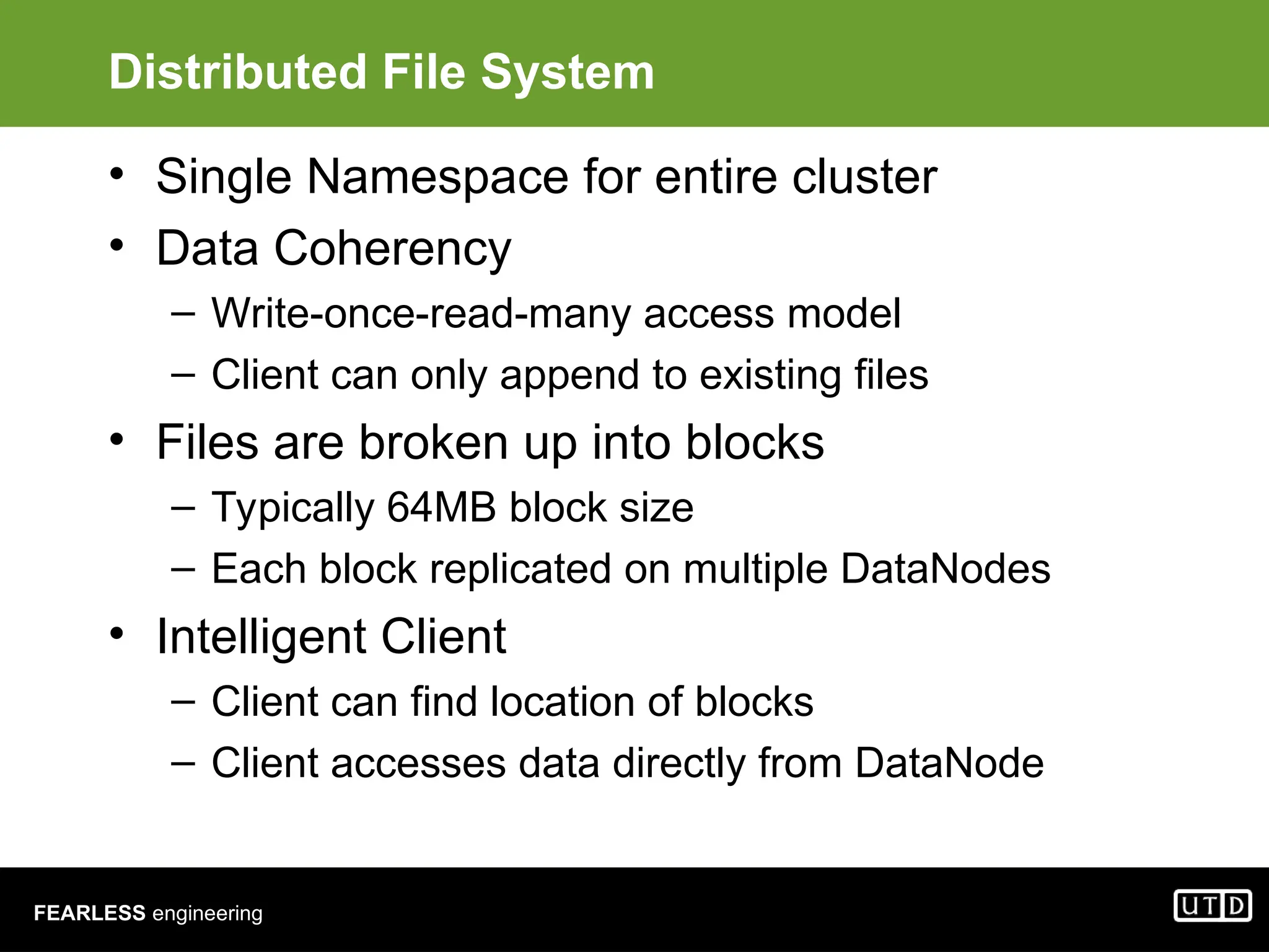 FEARLESS engineering Distributed File System • Single Namespace for entire cluster • Data Coherency – Write-once-read-many access model – Client can only append to existing files • Files are broken up into blocks – Typically 64MB block size – Each block replicated on multiple DataNodes • Intelligent Client – Client can find location of blocks – Client accesses data directly from DataNode 