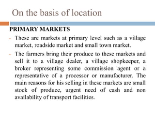 On the basis of location
PRIMARY MARKETS
• These are markets at primary level such as a village
market, roadside market and small town market.
• The farmers bring their produce to these markets and
sell it to a village dealer, a village shopkeeper, a
broker representing some commission agent or a
representative of a processor or manufacturer. The
main reasons for his selling in these markets are small
stock of produce, urgent need of cash and non
availability of transport facilities.
 