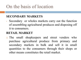 On the basis of location
SECONDARY MARKETS
• Secondary or wholes markets carry out the function
of assembling agricultural produces and disposing off
it to consumers.
RETAIL MARKET
 The small shopkeepers and street venders who
purchase agricultural produce from primary and
secondary markets in bulk and sell it in small
quantities to the consumers through their shops or
other means constitutes the retail market.
 