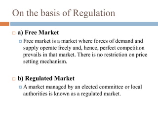 On the basis of Regulation
 a) Free Market
 Free market is a market where forces of demand and
supply operate freely and, hence, perfect competition
prevails in that market. There is no restriction on price
setting mechanism.
 b) Regulated Market
 A market managed by an elected committee or local
authorities is known as a regulated market.
 