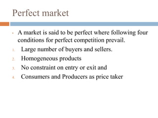 Perfect market
• A market is said to be perfect where following four
conditions for perfect competition prevail.
1. Large number of buyers and sellers.
2. Homogeneous products
3. No constraint on entry or exit and
4. Consumers and Producers as price taker
 
