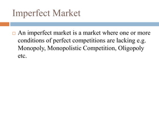 Imperfect Market
 An imperfect market is a market where one or more
conditions of perfect competitions are lacking e.g.
Monopoly, Monopolistic Competition, Oligopoly
etc.
 