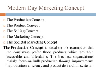 Modern Day Marketing Concept
 The Production Concept
 The Product Concept
 The Selling Concept
 The Marketing Concept
 The Societal Marketing Concept
The Production Concept is based on the assumption that
the consumers prefer those products which are both
accessible and affordable. The business organizations
mainly focus on bulk production through improvements
in production efficiency and product distribution system.
 