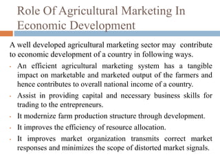 Role Of Agricultural Marketing In
Economic Development
A well developed agricultural marketing sector may contribute
to economic development of a country in following ways.
• An efficient agricultural marketing system has a tangible
impact on marketable and marketed output of the farmers and
hence contributes to overall national income of a country.
• Assist in providing capital and necessary business skills for
trading to the entrepreneurs.
• It modernize farm production structure through development.
• It improves the efficiency of resource allocation.
• It improves market organization transmits correct market
responses and minimizes the scope of distorted market signals.
 