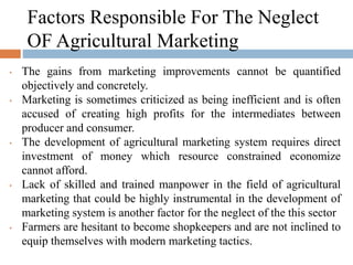 Factors Responsible For The Neglect
OF Agricultural Marketing
• The gains from marketing improvements cannot be quantified
objectively and concretely.
• Marketing is sometimes criticized as being inefficient and is often
accused of creating high profits for the intermediates between
producer and consumer.
• The development of agricultural marketing system requires direct
investment of money which resource constrained economize
cannot afford.
• Lack of skilled and trained manpower in the field of agricultural
marketing that could be highly instrumental in the development of
marketing system is another factor for the neglect of the this sector
• Farmers are hesitant to become shopkeepers and are not inclined to
equip themselves with modern marketing tactics.
 