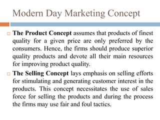 Modern Day Marketing Concept
 The Product Concept assumes that products of finest
quality for a given price are only preferred by the
consumers. Hence, the firms should produce superior
quality products and devote all their main resources
for improving product quality.
 The Selling Concept lays emphasis on selling efforts
for stimulating and generating customer interest in the
products. This concept necessitates the use of sales
force for selling the products and during the process
the firms may use fair and foul tactics.
 