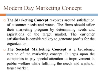 Modern Day Marketing Concept
 The Marketing Concept revolves around satisfaction
of customer needs and wants. The firms should tailor
their marketing program by determining needs and
aspirations of the target market. The customer
satisfaction is considered key to generate profits for the
organization.
 The Societal Marketing Concept is a broadened
version of the marketing concept. It urges upon the
companies to pay special attention to improvement in
public welfare while fulfilling the needs and wants of
target market.
 