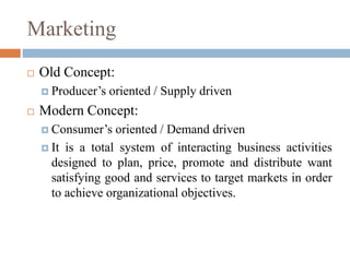 Marketing
 Old Concept:
 Producer’s oriented / Supply driven
 Modern Concept:
 Consumer’s oriented / Demand driven
 It is a total system of interacting business activities
designed to plan, price, promote and distribute want
satisfying good and services to target markets in order
to achieve organizational objectives.
 
