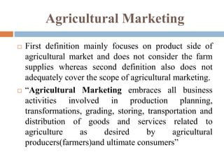 Agricultural Marketing
 First definition mainly focuses on product side of
agricultural market and does not consider the farm
supplies whereas second definition also does not
adequately cover the scope of agricultural marketing.
 “Agricultural Marketing embraces all business
activities involved in production planning,
transformations, grading, storing, transportation and
distribution of goods and services related to
agriculture as desired by agricultural
producers(farmers)and ultimate consumers”
 