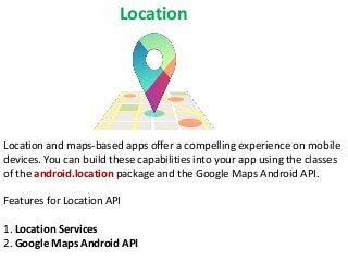Location

Location and maps-based apps offer a compelling experience on mobile
devices. You can build these capabilities into your app using the classes
of the android.location package and the Google Maps Android API.
Features for Location API
1. Location Services
2. Google Maps Android API

 