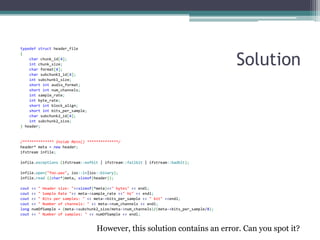 Solution 
typedef struct header_file 
{ 
char chunk_id[4]; 
int chunk_size; 
char format[4]; 
char subchunk1_id[4]; 
int subchunk1_size; 
short int audio_format; 
short int num_channels; 
int sample_rate; 
int byte_rate; 
short int block_align; 
short int bits_per_sample; 
char subchunk2_id[4]; 
int subchunk2_size; 
} header; 
/************** Inside Main() **************/ 
header* meta = new header; 
ifstream infile; 
infile.exceptions (ifstream::eofbit | ifstream::failbit | ifstream::badbit); 
infile.open("foo.wav", ios::in|ios::binary); 
infile.read ((char*)meta, sizeof(header)); 
cout << " Header size: "<<sizeof(*meta)<<" bytes" << endl; 
cout << " Sample Rate "<< meta->sample_rate <<" Hz" << endl; 
cout << " Bits per samples: " << meta->bits_per_sample << " bit" <<endl; 
cout << " Number of channels: " << meta->num_channels << endl; 
long numOfSample = (meta->subchunk2_size/meta->num_channels)/(meta->bits_per_sample/8); 
cout << " Number of samples: " << numOfSample << endl; 
However, this solution contains an error. Can you spot it?  