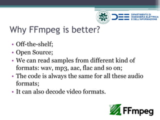 Why FFmpeg is better? 
•Off-the-shelf; 
•Open Source; 
•We can read samples from different kind of formats: wav, mp3, aac, flac and so on; 
•The code is always the same for all these audio formats; 
•It can also decode video formats.  
