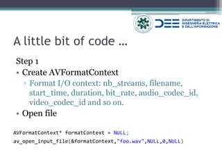 A little bit of code … 
Step 1 
•Create AVFormatContext 
▫Format I/O context: nb_streams, filename, start_time, duration, bit_rate, audio_codec_id, video_codec_id and so on. 
•Open file 
AVFormatContext* formatContext = NULL; 
av_open_input_file(&formatContext,"foo.wav",NULL,0,NULL)  
