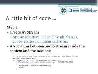 A little bit of code … 
Step 2 
•Create AVStream 
▫Stream structure; It contains: nb_frames, codec_context, duration and so on; 
•Association between audio stream inside the context and the new one. 
// Find the audio stream (some container files can have multiple streams in them) AVStream* audioStream = NULL; for (unsigned int i = 0; i < formatContext->nb_streams; ++i) if (formatContext->streams[i]->codec->codec_type == AVMEDIA_TYPE_AUDIO) { audioStream = formatContext->streams[i]; break; }  