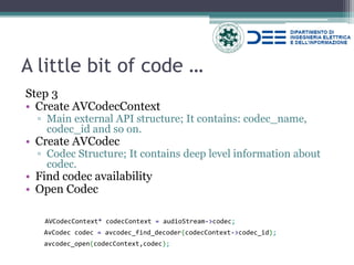 A little bit of code … 
Step 3 
•Create AVCodecContext 
▫Main external API structure; It contains: codec_name, codec_id and so on. 
•Create AVCodec 
▫Codec Structure; It contains deep level information about codec. 
•Find codec availability 
•Open Codec 
AVCodecContext* codecContext = audioStream->codec; 
AvCodec codec = avcodec_find_decoder(codecContext->codec_id); 
avcodec_open(codecContext,codec);  