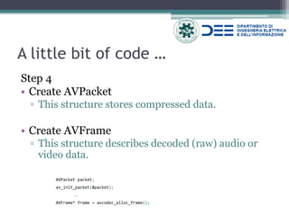 A little bit of code … 
Step 4 
•Create AVPacket 
▫This structure stores compressed data. 
•Create AVFrame 
▫This structure describes decoded (raw) audio or video data. 
AVPacket packet; 
av_init_packet(&packet); 
… 
AVFrame* frame = avcodec_alloc_frame();  