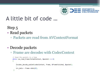 A little bit of code … 
Step 5 
•Read packets 
▫Packets are read from AVContextFormat 
•Decode packets 
▫Frame are decodec with CodecContext 
// Read the packets in a loop 
while (av_read_frame(formatContext, &packet) == 0) 
{ 
… 
avcodec_decode_audio4(codecContext, frame, &frameFinished, &packet); 
… 
src_data = frame->data[0]; 
}  