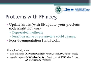 Problems with FFmpeg 
•Update issues (with lib update, your previous code might not work) 
▫Deprecated methods; 
▫Function name or parameters could change. 
•Poor documentation (until today) 
Example of migration: 
•avcodec_open (AVCodecContext *avctx, const AVCodec *codec) 
•avcodec_open2 (AVCodecContext *avctx, const AVCodec *codec, AVDictionary **options)  