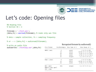 Let’s code: Opening files 
%% Reading file 
% Section ID = 1 
filename = './test.wav'; 
[data,fs] = wavread(filename); % reads only wav file 
% data = sample collection, fs = sampling frequency 
% or ---> [data,fs] = audioread(filename); 
% write an audio file 
audiowrite('./testCopy.wav',data,fs) 
Recognized formats by audioread()  