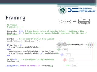 Framing 
%% Framing 
% Section ID = 4 
timeWindow = 0.04; % Frame length in term of seconds. Default: timeWindow = 40ms 
timeStep = 0.01; % seconds between two frames. Default: timeStep = 10ms (in case of OVERLAPPING) 
overlap = 1; % 1 in case of overlap, 0 no overlap 
sampleForWindow = timeWindow * fs; 
if overlap == 0; 
Y = buffer(data,sampleForWindow); 
else 
sampleToJump = sampleForWindow - timeStep * fs; 
Y = buffer(data,sampleForWindow,ceil(sampleToJump)); 
end 
[m,n]=size(Y); % m corresponds to sampleForWindow 
numFrames = n; 
disp(sprintf('Number of Frames: %d',numFrames)); 
푠(푡)=푥(푡)⋅푟푒푐푡 푡−휏 #푠푎푚푝푙푒  