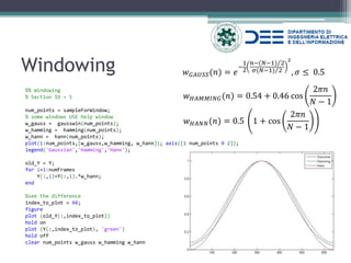 Windowing 
%% Windowing 
% Section ID = 5 
num_points = sampleForWindow; 
% some windows USE help window 
w_gauss = gausswin(num_points); 
w_hamming = hamming(num_points); 
w_hann = hann(num_points); 
plot(1:num_points,[w_gauss,w_hamming, w_hann]); axis([1 num_points 0 2]); 
legend('Gaussian','Hamming','Hann'); 
old_Y = Y; 
for i=1:numFrames 
Y(:,i)=Y(:,i).*w_hann; 
end 
%see the difference 
index_to_plot = 88; 
figure 
plot (old_Y(:,index_to_plot)) 
hold on 
plot (Y(:,index_to_plot), 'green') 
hold off 
clear num_points w_gauss w_hamming w_hann 
푤퐺퐴푈푆푆(푛)=푒 − 12 푛−(푁−1)2 휎(푁−1)2 2,휎≤ 0.5 
푤퐻퐴푀푀퐼푁퐺(푛)=0.54+0.46 cos2휋푛 푁−1 
푤퐻퐴푁푁(푛)=0.5 1+cos2휋푛 푁−1  